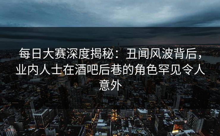 每日大赛深度揭秘：丑闻风波背后，业内人士在酒吧后巷的角色罕见令人意外