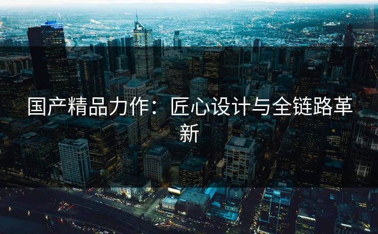 国产精品力作：匠心设计与全链路革新