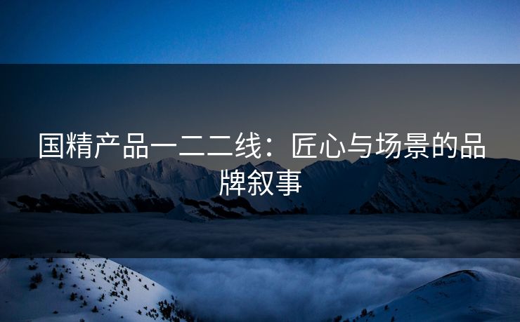 国精产品一二二线：匠心与场景的品牌叙事