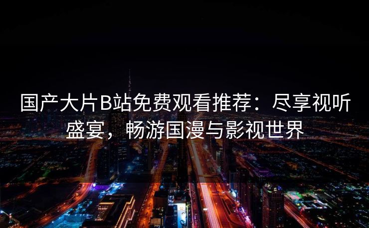 国产大片B站免费观看推荐：尽享视听盛宴，畅游国漫与影视世界