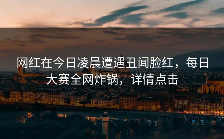 网红在今日凌晨遭遇丑闻脸红，每日大赛全网炸锅，详情点击