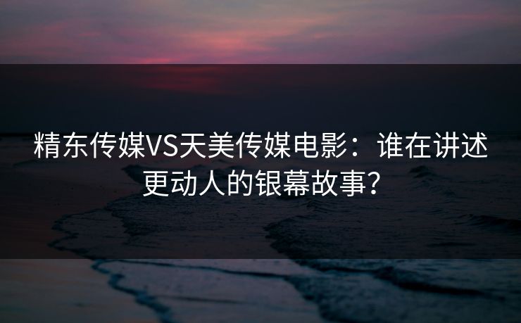 精东传媒VS天美传媒电影：谁在讲述更动人的银幕故事？