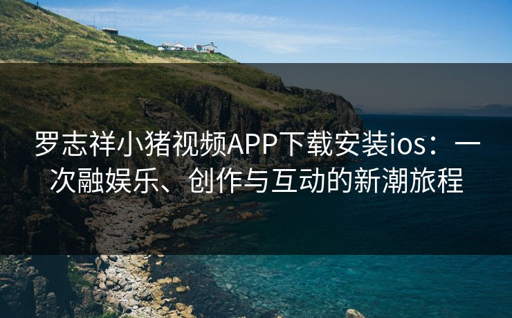 罗志祥小猪视频APP下载安装ios：一次融娱乐、创作与互动的新潮旅程