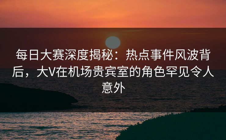 每日大赛深度揭秘：热点事件风波背后，大V在机场贵宾室的角色罕见令人意外