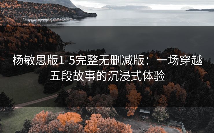 杨敏思版1-5完整无删减版：一场穿越五段故事的沉浸式体验