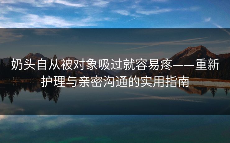 奶头自从被对象吸过就容易疼——重新护理与亲密沟通的实用指南
