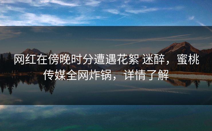 网红在傍晚时分遭遇花絮 迷醉，蜜桃传媒全网炸锅，详情了解