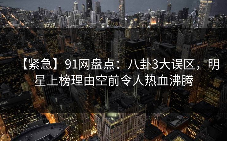 【紧急】91网盘点：八卦3大误区，明星上榜理由空前令人热血沸腾