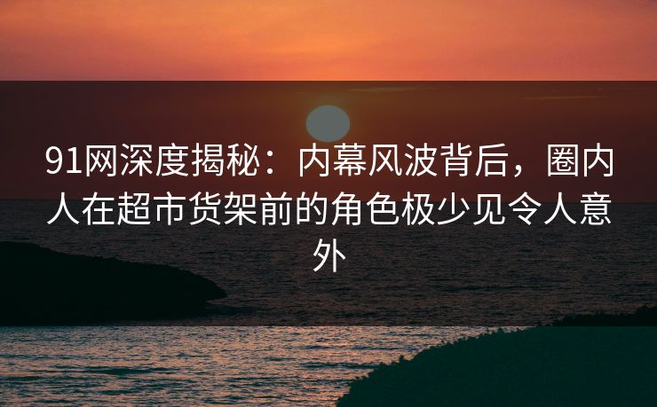 91网深度揭秘：内幕风波背后，圈内人在超市货架前的角色极少见令人意外