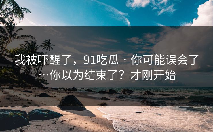 我被吓醒了，91吃瓜 · 你可能误会了…你以为结束了？才刚开始