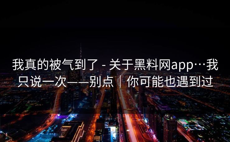 我真的被气到了 - 关于黑料网app…我只说一次——别点｜你可能也遇到过