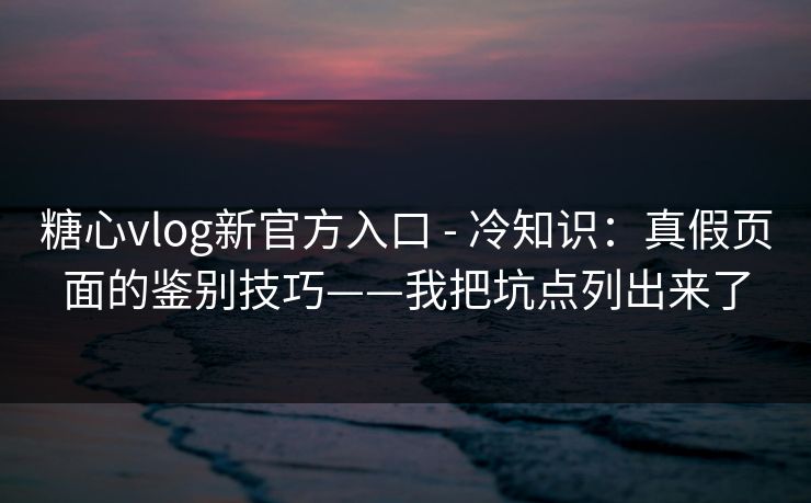 糖心vlog新官方入口 - 冷知识：真假页面的鉴别技巧——我把坑点列出来了
