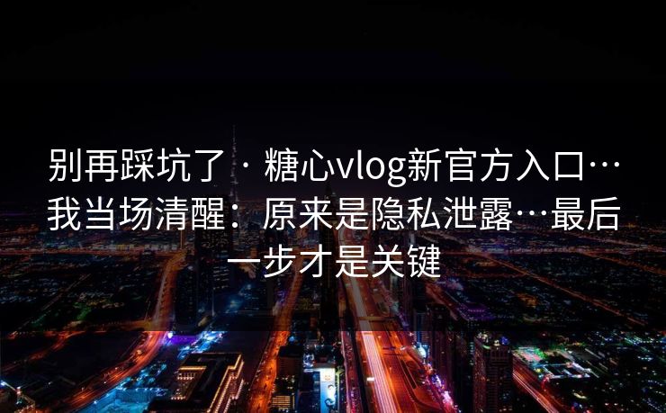 别再踩坑了 · 糖心vlog新官方入口…我当场清醒：原来是隐私泄露…最后一步才是关键
