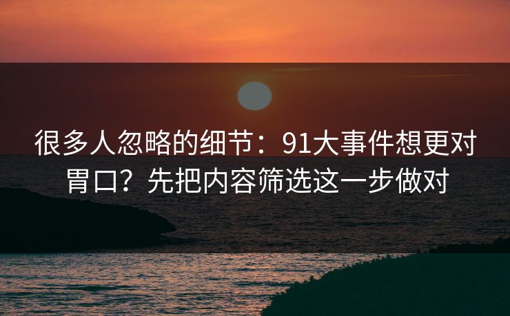 很多人忽略的细节：91大事件想更对胃口？先把内容筛选这一步做对