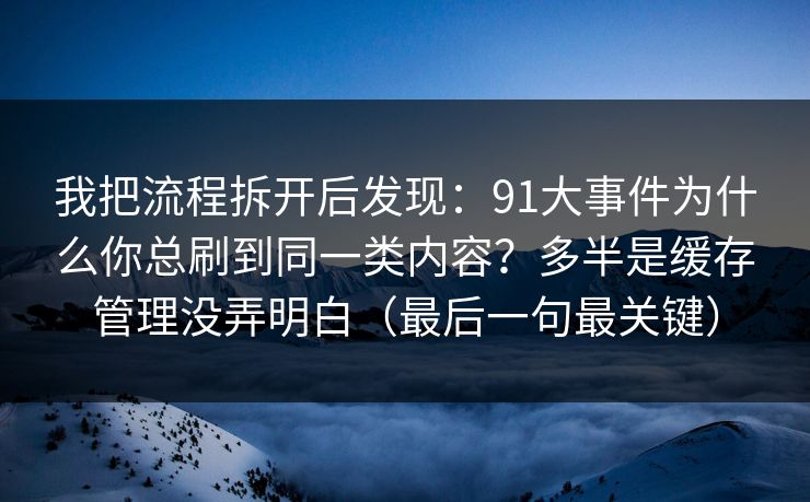 我把流程拆开后发现：91大事件为什么你总刷到同一类内容？多半是缓存管理没弄明白（最后一句最关键）