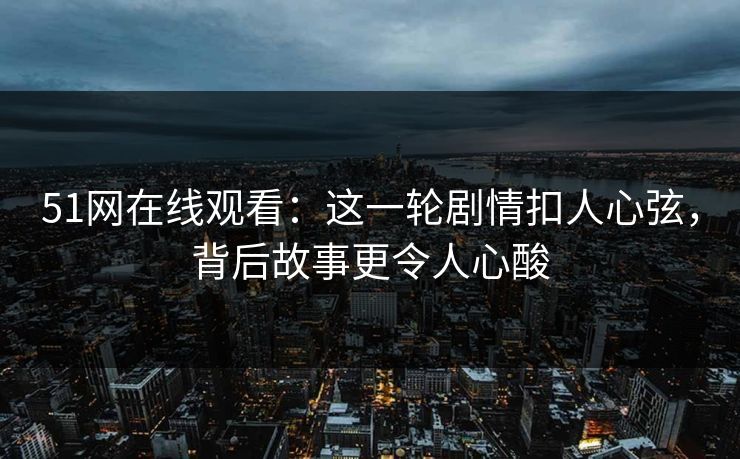 51网在线观看：这一轮剧情扣人心弦，背后故事更令人心酸